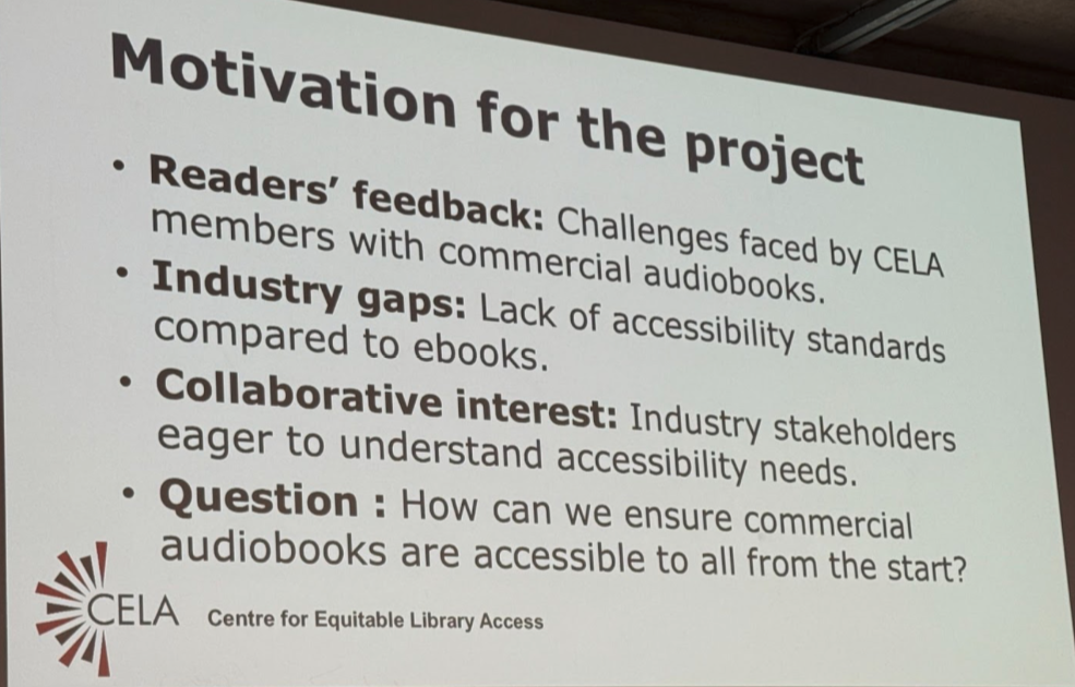 Motivation for the project: 1. Readers’ feedback: Challenges faced by CELA members with commercial audiobooks. 2. Industry gaps: Lack of accessibility standards compared to ebooks. 3. Collaborative interest: Industry stakeholders eager to understand accessibility needs. 4. Question: How can we ensure commercial audiobooks are accessible to all from the start?